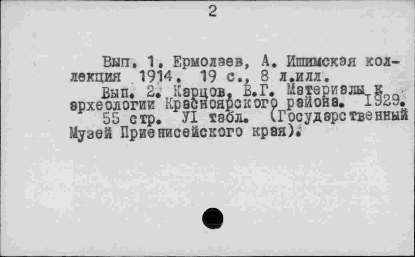 ﻿2
Вып. 1. Ермолаев, А. Ишимская коллекция 1914. 19 с., 8 л.илл.
Вып. 2. Карцов, В.Г. Материалы к археологии Красноярского района. 1а2У.
55 стр. УІ табл. (Государственный Музей Приенисейского края).